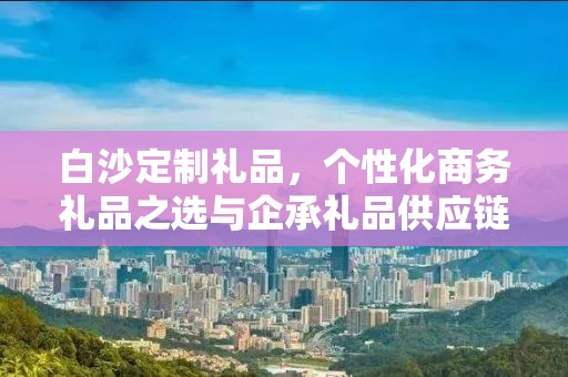 白沙定制礼品，个性化商务礼品之选与企承礼品供应链的完美结合